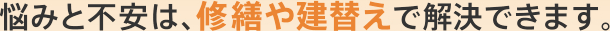 悩みと不安は、修繕や建替えで解決できます。