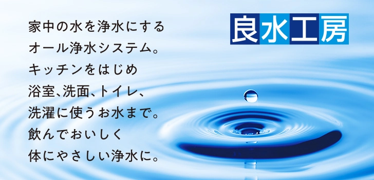 【良水工房】家中の水を浄水にするオール浄水システム。キッチンをはじめ浴室、洗面、トイレ、洗濯に使うお水まで。飲んでおいしく体にやさしい浄水に。