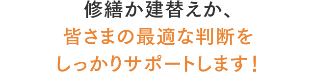 修繕か建替えか、皆さまの最適な判断をしっかりサポートします！