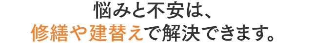 悩みと不安は、修繕や建替えで解決できます。